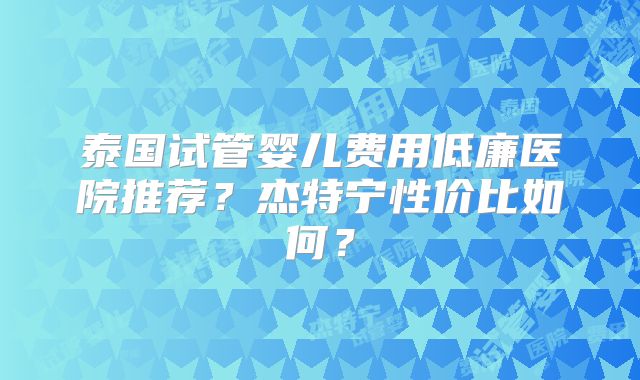 泰国试管婴儿费用低廉医院推荐？杰特宁性价比如何？