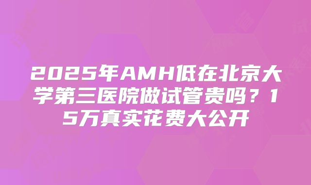 2025年AMH低在北京大学第三医院做试管贵吗？15万真实花费大公开