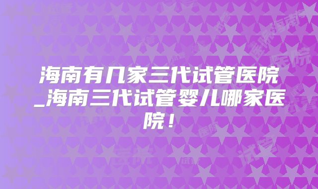 海南有几家三代试管医院_海南三代试管婴儿哪家医院！