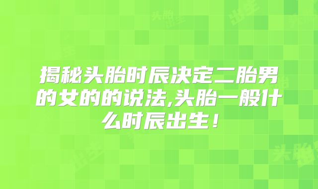揭秘头胎时辰决定二胎男的女的的说法,头胎一般什么时辰出生!