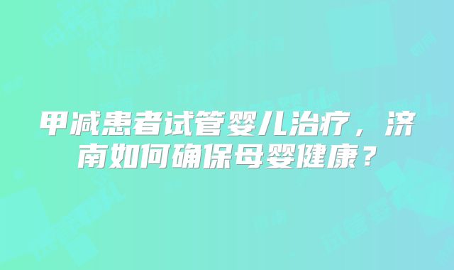 甲减患者试管婴儿治疗，济南如何确保母婴健康？