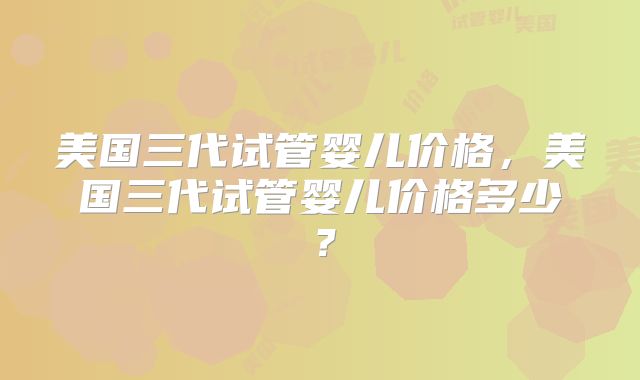 美国三代试管婴儿价格，美国三代试管婴儿价格多少？