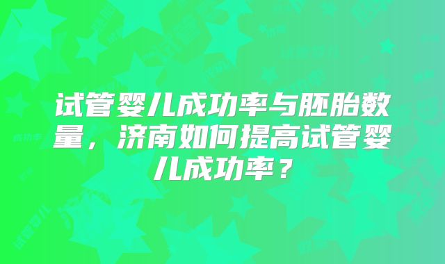 试管婴儿成功率与胚胎数量，济南如何提高试管婴儿成功率？