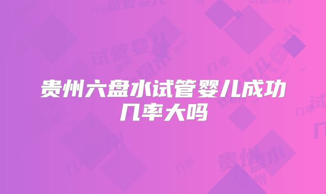 贵州六盘水试管婴儿成功几率大吗