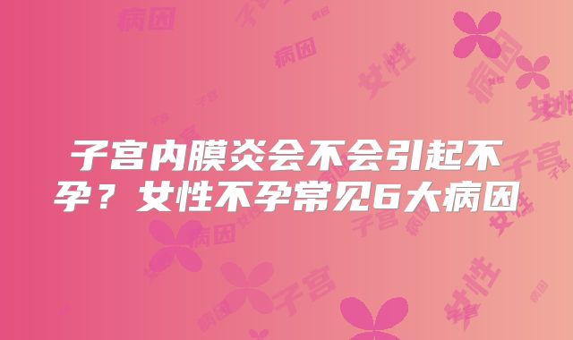 子宫内膜炎会不会引起不孕？女性不孕常见6大病因