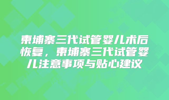 柬埔寨三代试管婴儿术后恢复，柬埔寨三代试管婴儿注意事项与贴心建议