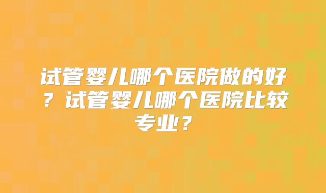 试管婴儿哪个医院做的好？试管婴儿哪个医院比较专业？