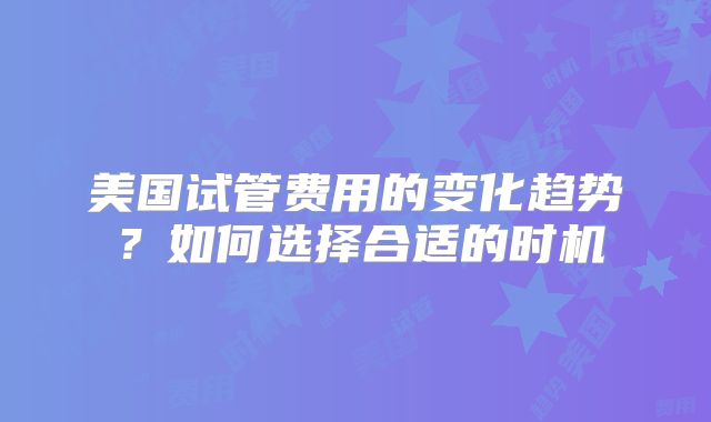 美国试管费用的变化趋势？如何选择合适的时机