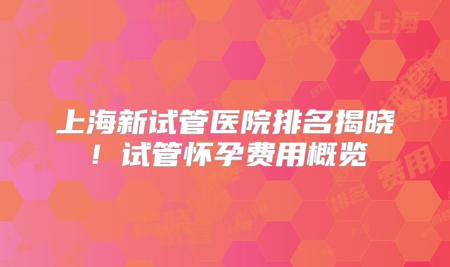 上海新试管医院排名揭晓!试管怀孕费用概览