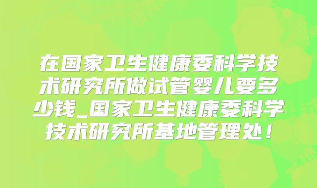 在国家卫生健康委科学技术研究所做试管婴儿要多少钱_国家卫生健康委科学技术研究所基地管理处！