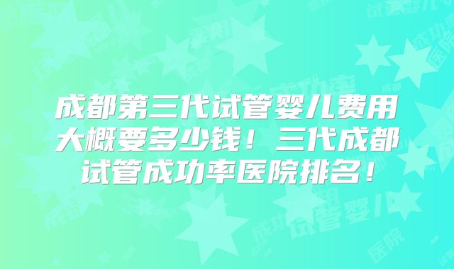 成都第三代试管婴儿费用大概要多少钱！三代成都试管成功率医院排名！