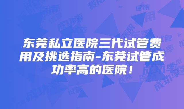 东莞私立医院三代试管费用及挑选指南-东莞试管成功率高的医院！