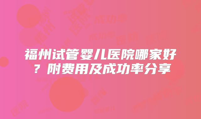 福州试管婴儿医院哪家好？附费用及成功率分享