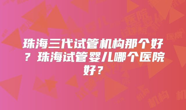 珠海三代试管机构那个好？珠海试管婴儿哪个医院好？