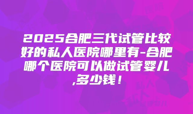 2025合肥三代试管比较好的私人医院哪里有-合肥哪个医院可以做试管婴儿,多少钱！