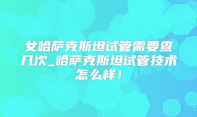 女哈萨克斯坦试管需要查几次_哈萨克斯坦试管技术怎么样！