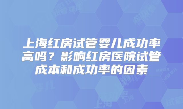 上海红房试管婴儿成功率高吗？影响红房医院试管成本和成功率的因素