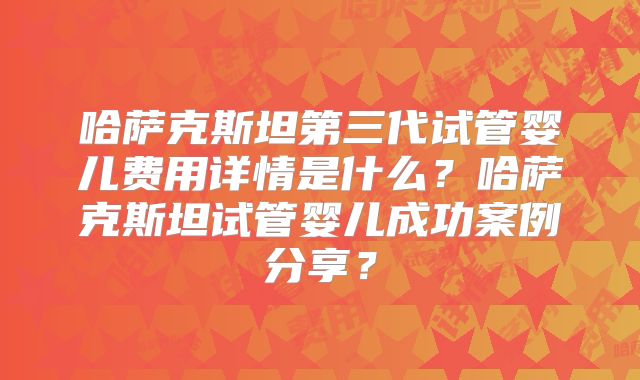 哈萨克斯坦第三代试管婴儿费用详情是什么？哈萨克斯坦试管婴儿成功案例分享？