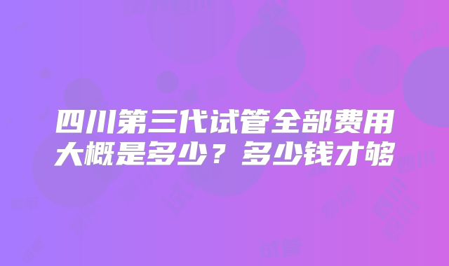 四川第三代试管全部费用大概是多少？多少钱才够