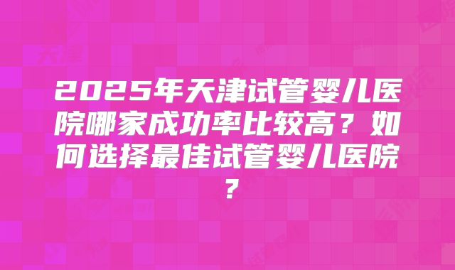 2025年天津试管婴儿医院哪家成功率比较高？如何选择最佳试管婴儿医院？