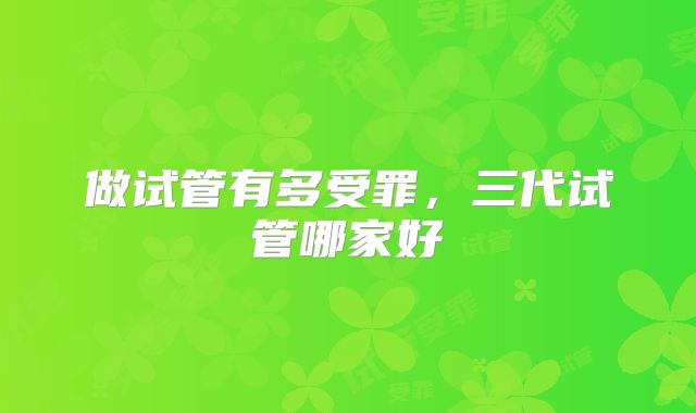 做试管有多受罪,三代试管哪家好