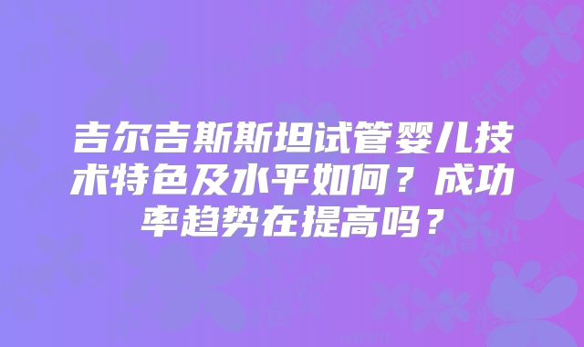 吉尔吉斯斯坦试管婴儿技术特色及水平如何？成功率趋势在提高吗？