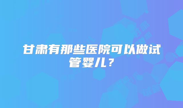 甘肃有那些医院可以做试管婴儿？