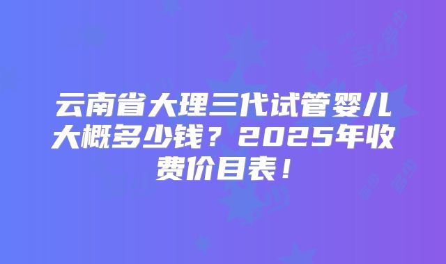 云南省大理三代试管婴儿大概多少钱？2025年收费价目表！
