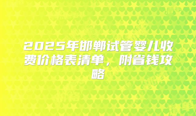 2025年邯郸试管婴儿收费价格表清单，附省钱攻略