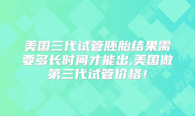 美国三代试管胚胎结果需要多长时间才能出,美国做第三代试管价格！