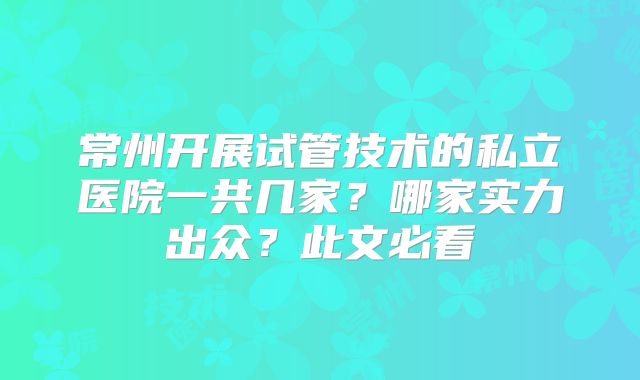 常州开展试管技术的私立医院一共几家？哪家实力出众？此文必看