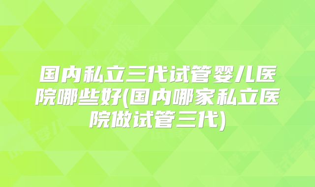国内私立三代试管婴儿医院哪些好(国内哪家私立医院做试管三代)