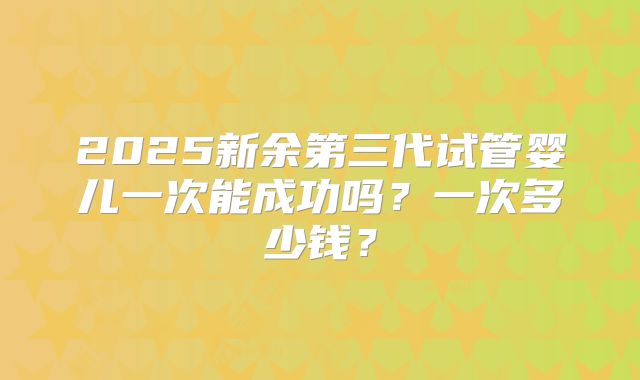 2025新余第三代试管婴儿一次能成功吗？一次多少钱？