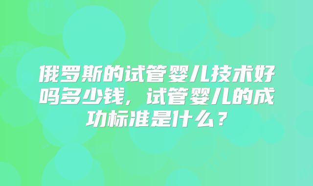俄罗斯的试管婴儿技术好吗多少钱, 试管婴儿的成功标准是什么？
