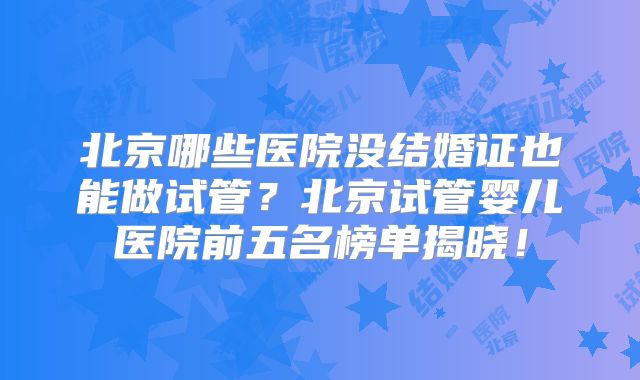 北京哪些医院没结婚证也能做试管？北京试管婴儿医院前五名榜单揭晓！
