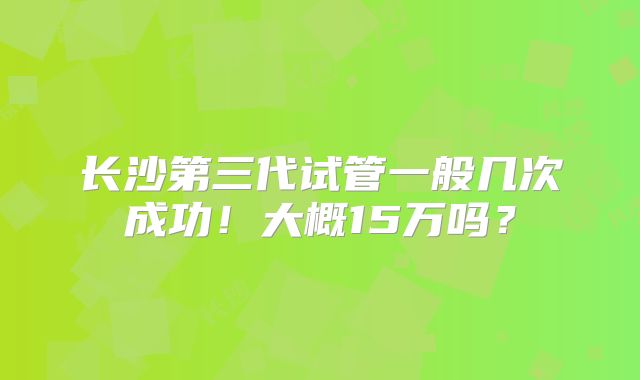 长沙第三代试管一般几次成功！大概15万吗？
