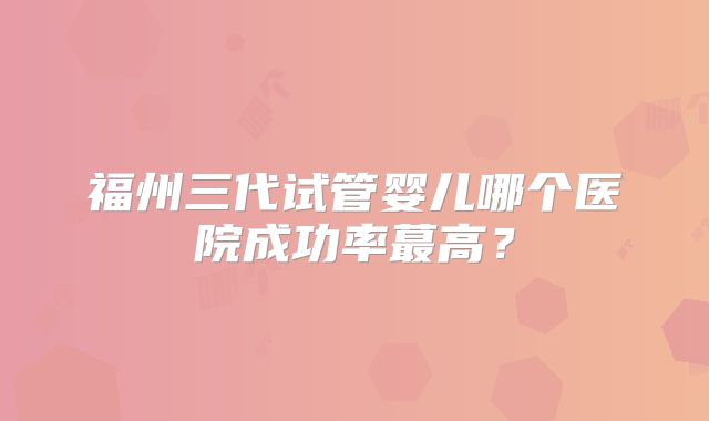 福州三代试管婴儿哪个医院成功率蕞高？