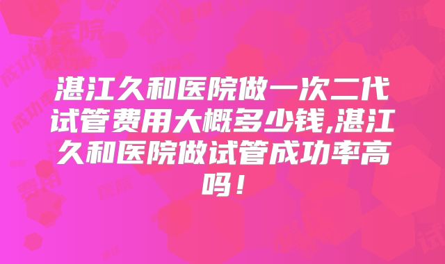 湛江久和医院做一次二代试管费用大概多少钱,湛江久和医院做试管成功率高吗!