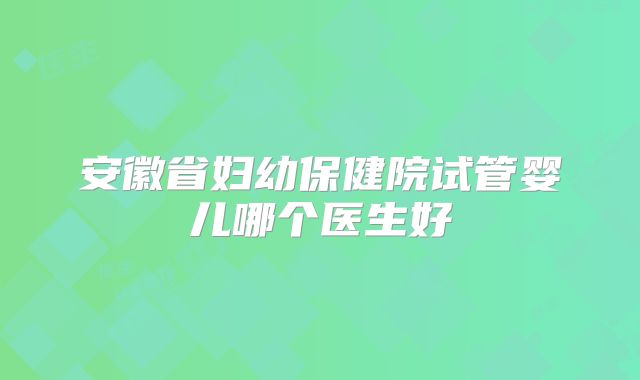 安徽省妇幼保健院试管婴儿哪个医生好