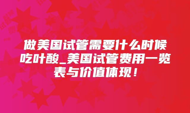 做美国试管需要什么时候吃叶酸_美国试管费用一览表与价值体现!