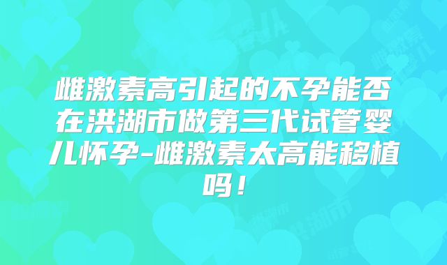 雌激素高引起的不孕能否在洪湖市做第三代试管婴儿怀孕-雌激素太高能移植吗!