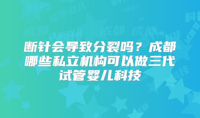 断针会导致分裂吗?成都哪些私立机构可以做三代试管婴儿科技