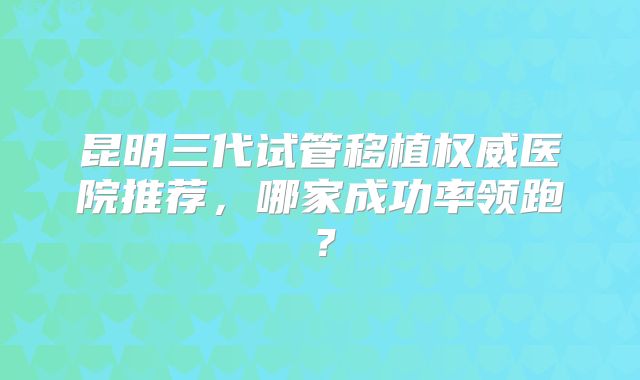 昆明三代试管移植权威医院推荐，哪家成功率领跑？