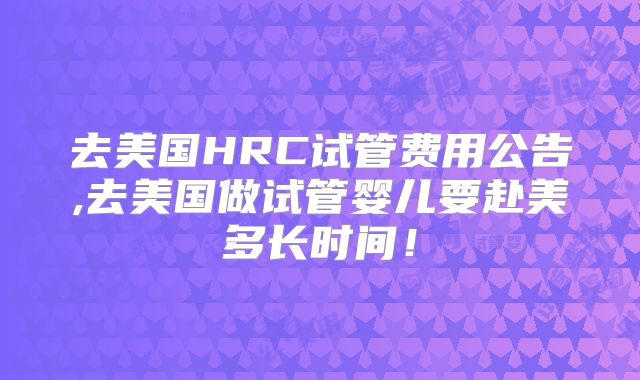 去美国HRC试管费用公告,去美国做试管婴儿要赴美多长时间!
