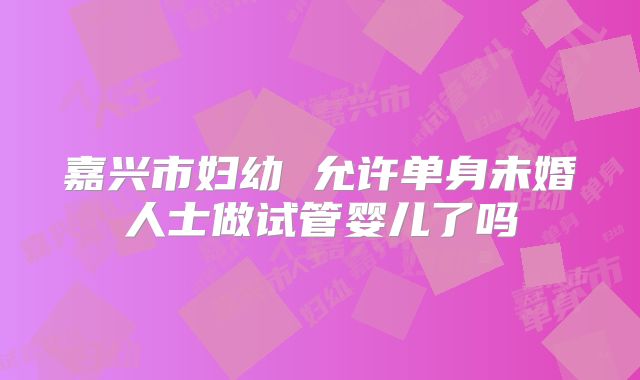 嘉兴市妇幼 允许单身未婚人士做试管婴儿了吗