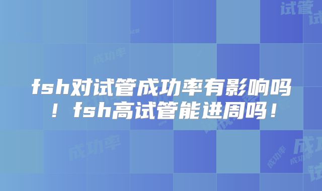 fsh对试管成功率有影响吗！fsh高试管能进周吗！