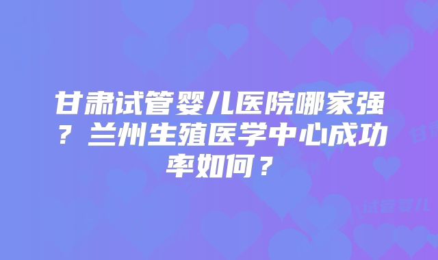 甘肃试管婴儿医院哪家强？兰州生殖医学中心成功率如何？