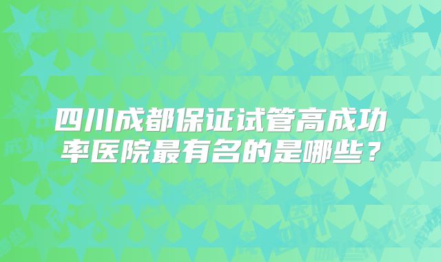 四川成都保证试管高成功率医院最有名的是哪些？