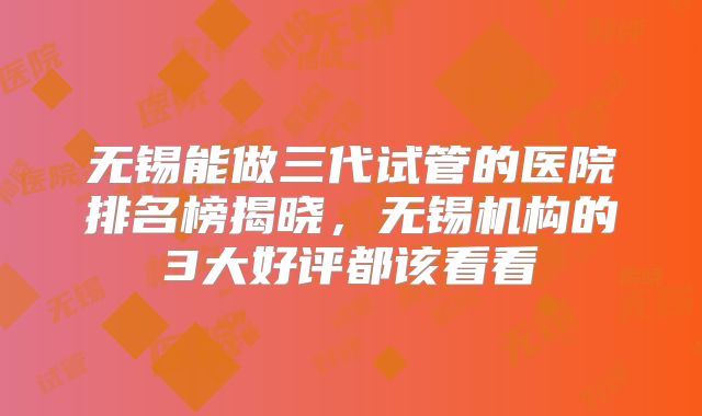 无锡能做三代试管的医院排名榜揭晓，无锡机构的3大好评都该看看