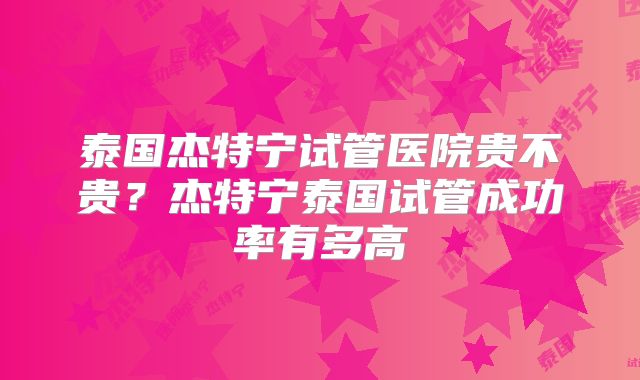 泰国杰特宁试管医院贵不贵？杰特宁泰国试管成功率有多高